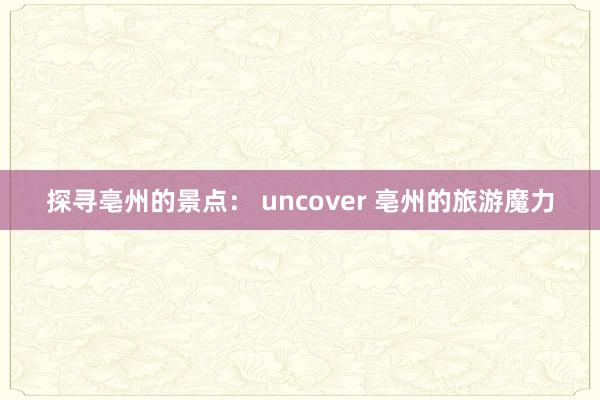 探寻亳州的景点： uncover 亳州的旅游魔力