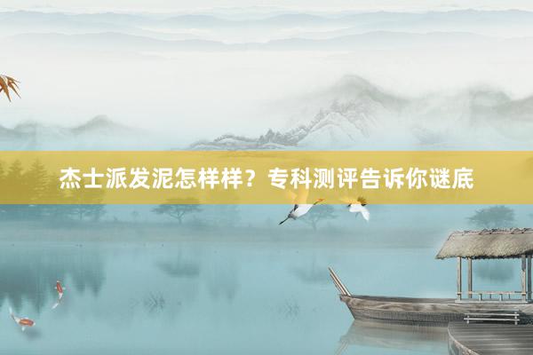 杰士派发泥怎样样？专科测评告诉你谜底